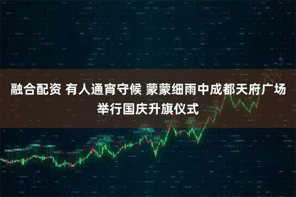 融合配資 有人通宵守候 蒙蒙細(xì)雨中成都天府廣場舉行國慶升旗儀式